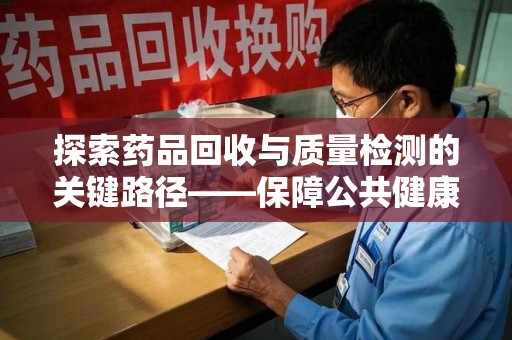 新乡探索药品回收与质量检测的关键路径——保障公共健康的新思路