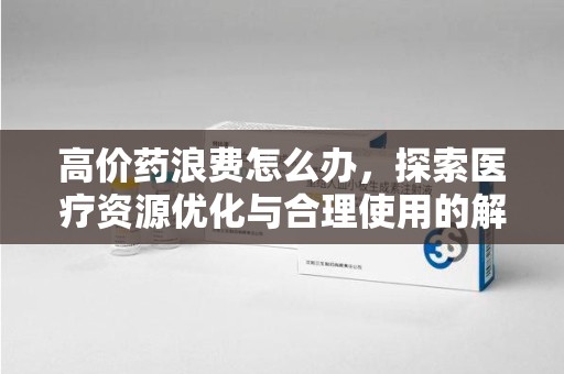 新乡高价药浪费怎么办，探索医疗资源优化与合理使用的解决方案