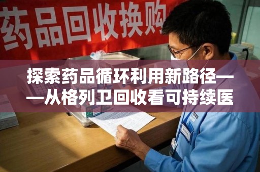 新乡探索药品循环利用新路径——从格列卫回收看可持续医疗的未来