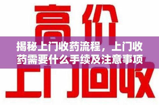 新乡揭秘上门收药流程，上门收药需要什么手续及注意事项