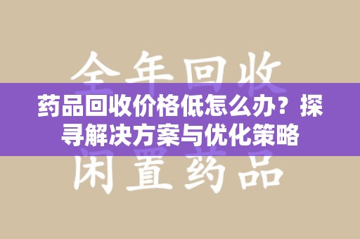 新乡药品回收价格低怎么办？探寻解决方案与优化策略