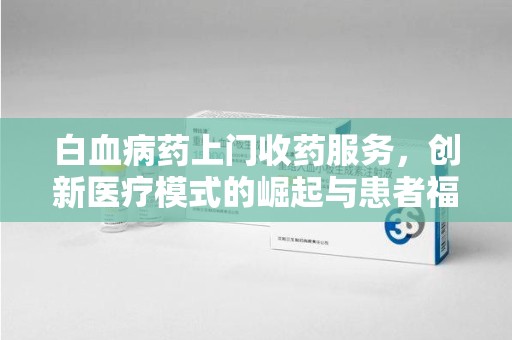 新乡白血病药上门收药服务，创新医疗模式的崛起与患者福音