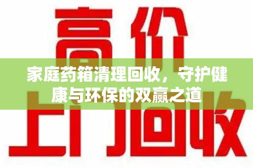 新乡家庭药箱清理回收，守护健康与环保的双赢之道
