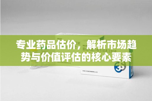 新乡专业药品估价，解析市场趋势与价值评估的核心要素