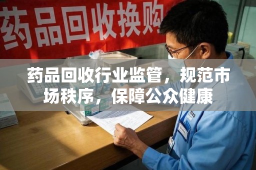 新乡药品回收行业监管，规范市场秩序，保障公众健康