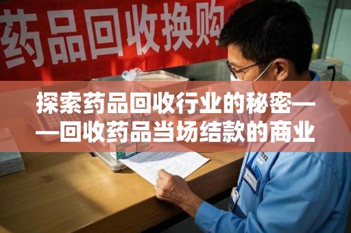 新乡探索药品回收行业的秘密——回收药品当场结款的商业逻辑与社会价值