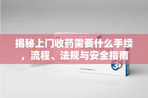 新乡揭秘上门收药需要什么手续，流程、法规与安全指南