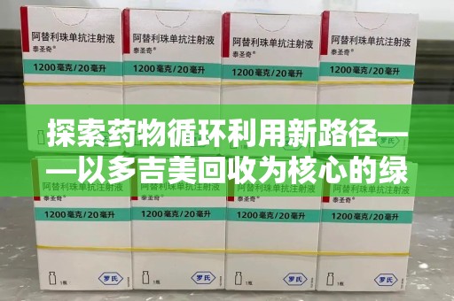 新乡探索药物循环利用新路径——以多吉美回收为核心的绿色发展观