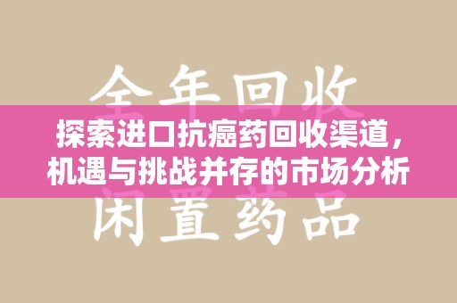 新乡探索进口抗癌药回收渠道，机遇与挑战并存的市场分析