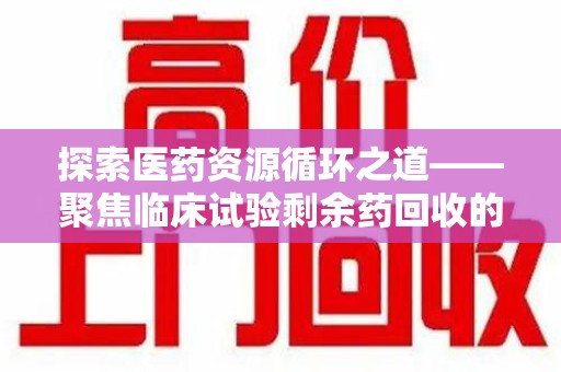新乡探索医药资源循环之道——聚焦临床试验剩余药回收的重要性与实践