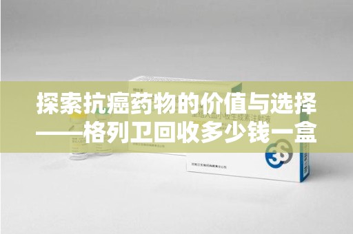 新乡探索抗癌药物的价值与选择——格列卫回收多少钱一盒的市场分析