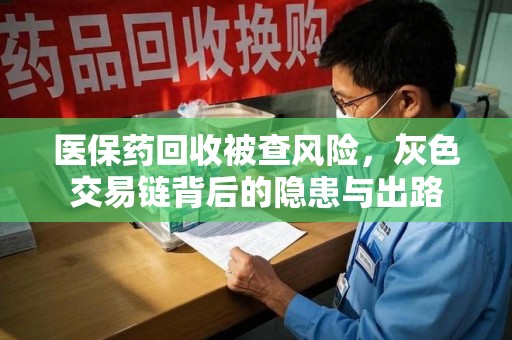 新乡医保药回收被查风险，灰色交易链背后的隐患与出路
