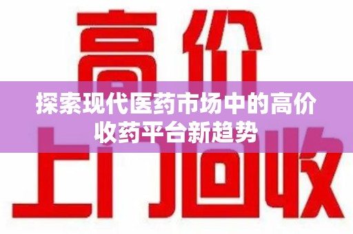 新乡探索现代医药市场中的高价收药平台新趋势