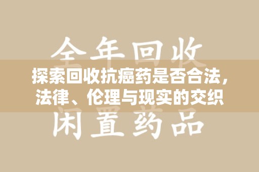 新乡探索回收抗癌药是否合法，法律、伦理与现实的交织