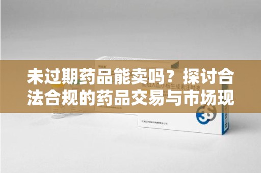 新乡未过期药品能卖吗？探讨合法合规的药品交易与市场现状