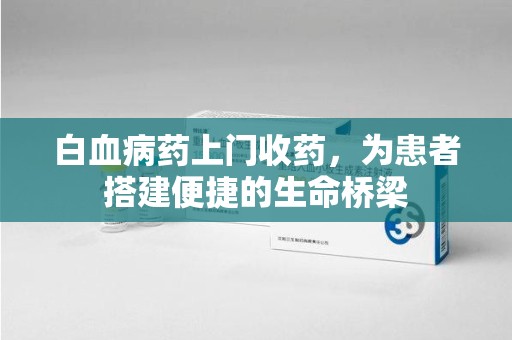 新乡白血病药上门收药，为患者搭建便捷的生命桥梁