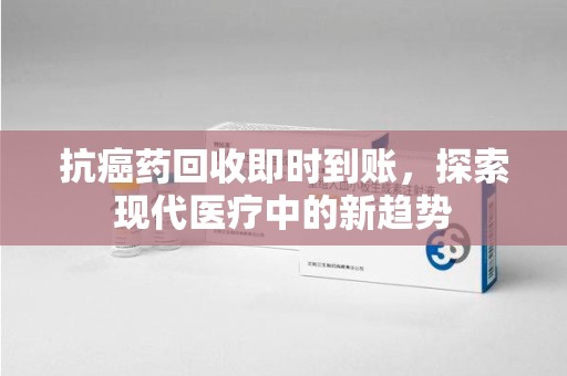 新乡抗癌药回收即时到账，探索现代医疗中的新趋势