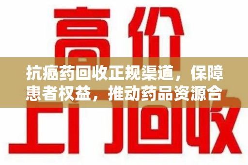 新乡抗癌药回收正规渠道，保障患者权益，推动药品资源合理利用
