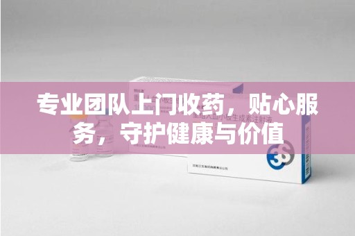 新乡专业团队上门收药，贴心服务，守护健康与价值