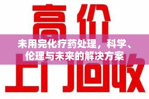 新乡未用完化疗药处理，科学、伦理与未来的解决方案