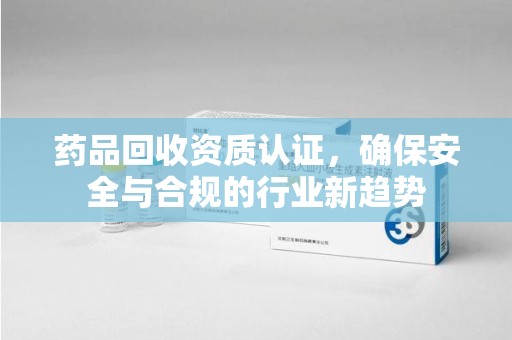 新乡药品回收资质认证，确保安全与合规的行业新趋势
