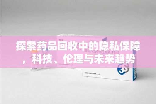 新乡探索药品回收中的隐私保障，科技、伦理与未来趋势