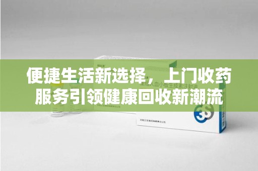 新乡便捷生活新选择，上门收药服务引领健康回收新潮流
