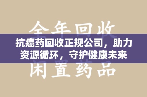 新乡抗癌药回收正规公司，助力资源循环，守护健康未来