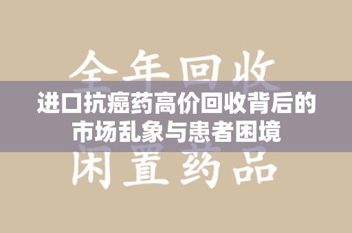 新乡进口抗癌药高价回收背后的市场乱象与患者困境