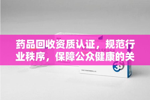新乡药品回收资质认证，规范行业秩序，保障公众健康的关键