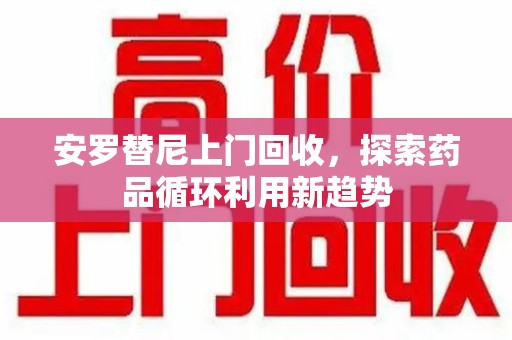 新乡安罗替尼上门回收，探索药品循环利用新趋势