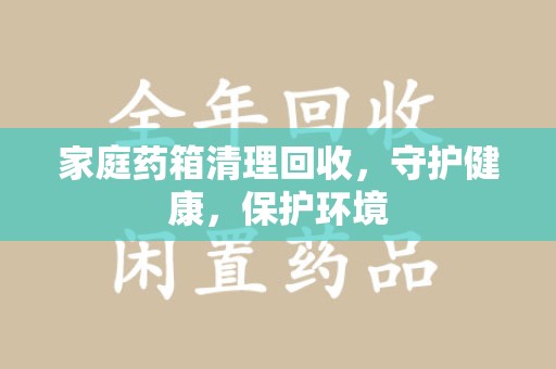 新乡家庭药箱清理回收，守护健康，保护环境