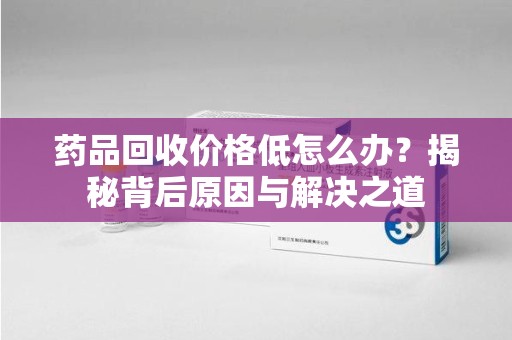新乡药品回收价格低怎么办？揭秘背后原因与解决之道