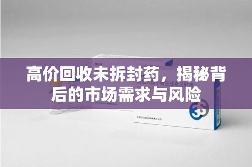 新乡高价回收未拆封药，揭秘背后的市场需求与风险