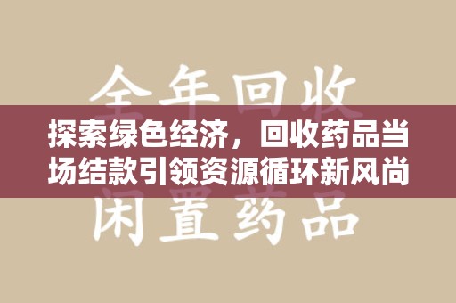 新乡探索绿色经济，回收药品当场结款引领资源循环新风尚
