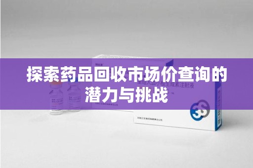 新乡探索药品回收市场价查询的潜力与挑战