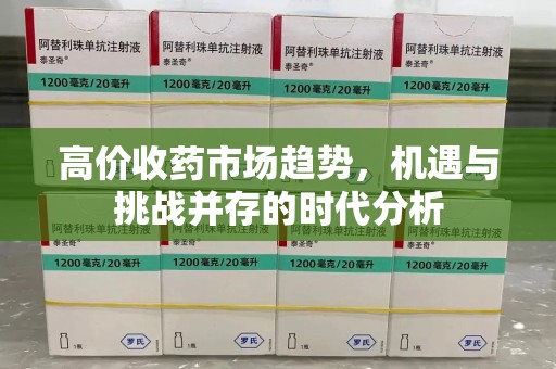 新乡高价收药市场趋势，机遇与挑战并存的时代分析