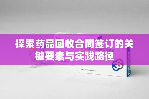 新乡探索药品回收合同签订的关键要素与实践路径