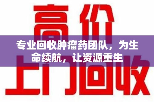 新乡专业回收肿瘤药团队，为生命续航，让资源重生