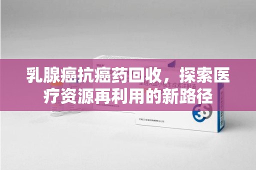 新乡乳腺癌抗癌药回收，探索医疗资源再利用的新路径