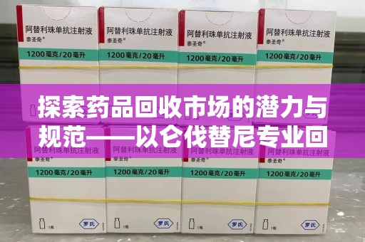 新乡探索药品回收市场的潜力与规范——以仑伐替尼专业回收为例