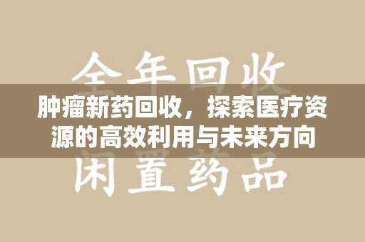 新乡肿瘤新药回收，探索医疗资源的高效利用与未来方向