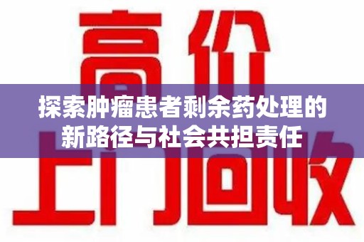 新乡探索肿瘤患者剩余药处理的新路径与社会共担责任